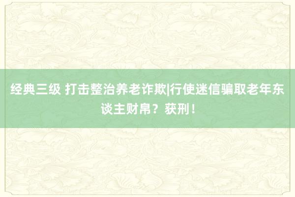 经典三级 打击整治养老诈欺|行使迷信骗取老年东谈主财帛？获刑！