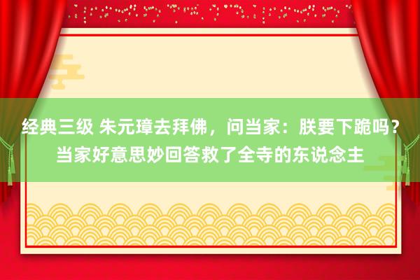 经典三级 朱元璋去拜佛，问当家：朕要下跪吗？当家好意思妙回答救了全寺的东说念主