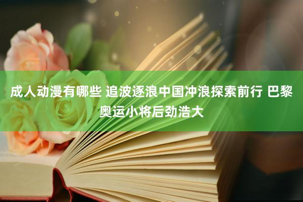 成人动漫有哪些 追波逐浪中国冲浪探索前行 巴黎奥运小将后劲浩大