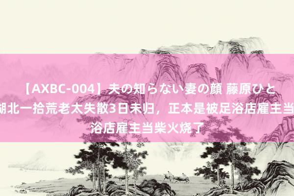 【AXBC-004】夫の知らない妻の顔 藤原ひとみ 21年湖北一拾荒老太失散3日未归，正本是被足浴店雇主当柴火烧了