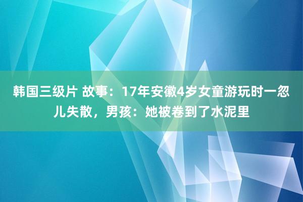 韩国三级片 故事：17年安徽4岁女童游玩时一忽儿失散，男孩：她被卷到了水泥里