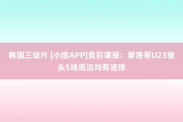 韩国三级片 [小炮APP]竞彩谍报：摩洛哥U23接头5场奥运均有进球