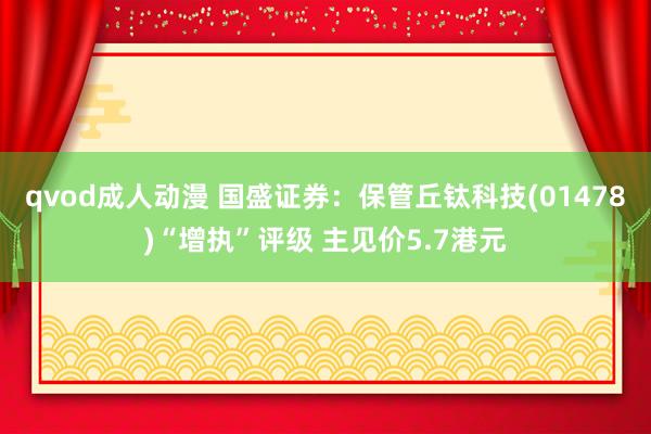 qvod成人动漫 国盛证券：保管丘钛科技(01478)“增执”评级 主见价5.7港元