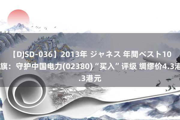 【DJSD-036】2013年 ジャネス 年間ベスト10 花旗：守护中国电力(02380)“买入”评级 绸缪价4.3港元