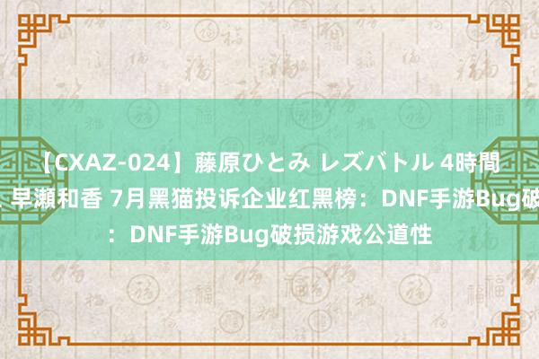 【CXAZ-024】藤原ひとみ レズバトル 4時間 feat.愛原さえ 早瀬和香 7月黑猫投诉企业红黑榜：DNF手游Bug破损游戏公道性