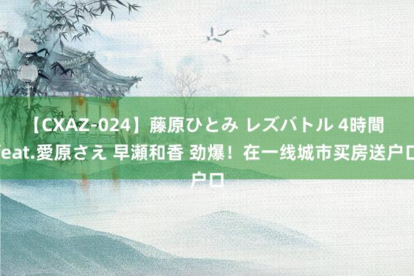 【CXAZ-024】藤原ひとみ レズバトル 4時間 feat.愛原さえ 早瀬和香 劲爆！在一线城市买房送户口