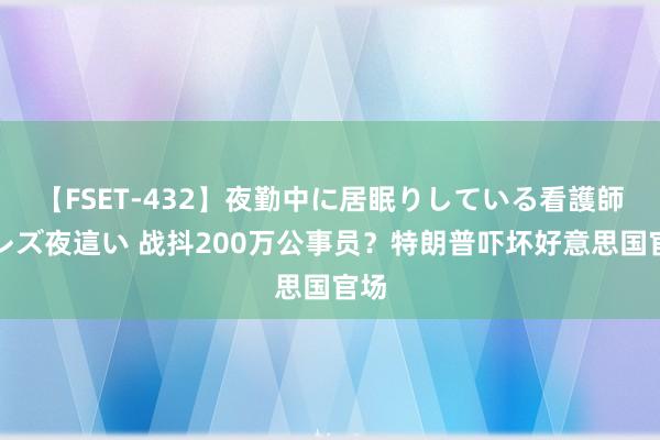 【FSET-432】夜勤中に居眠りしている看護師をレズ夜這い 战抖200万公事员？特朗普吓坏好意思国官场