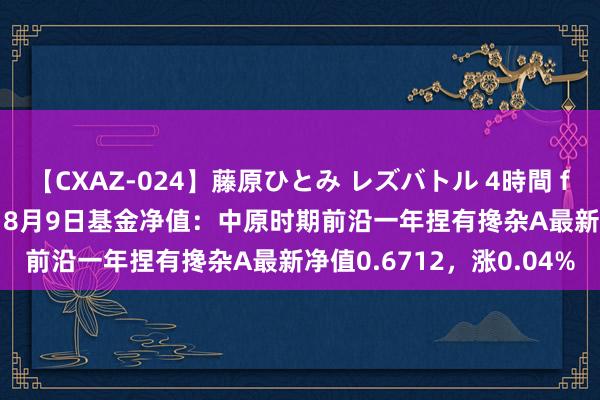 【CXAZ-024】藤原ひとみ レズバトル 4時間 feat.愛原さえ 早瀬和香 8月9日基金净值：中原时期前沿一年捏有搀杂A最新净值0.6712，涨0.04%