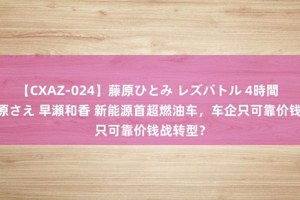 【CXAZ-024】藤原ひとみ レズバトル 4時間 feat.愛原さえ 早瀬和香 新能源首超燃油车，车企只可靠价钱战转型？