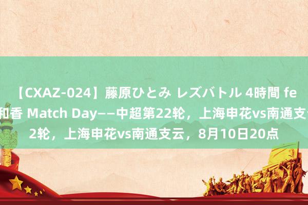 【CXAZ-024】藤原ひとみ レズバトル 4時間 feat.愛原さえ 早瀬和香 Match Day——中超第22轮，上海申花vs南通支云，8月10日20点