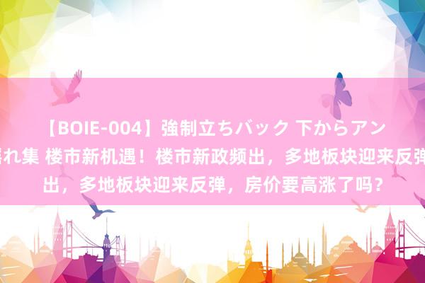 【BOIE-004】強制立ちバック 下からアングル巨乳激ハメ激揺れ集 楼市新机遇！楼市新政频出，多地板块迎来反弹，房价要高涨了吗？