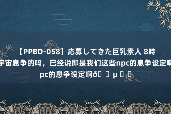 【PPBD-058】応募してきた巨乳素人 8時間 这些亦然宇宙息争的吗，已经说即是我们这些npc的息争设定啊? ​​