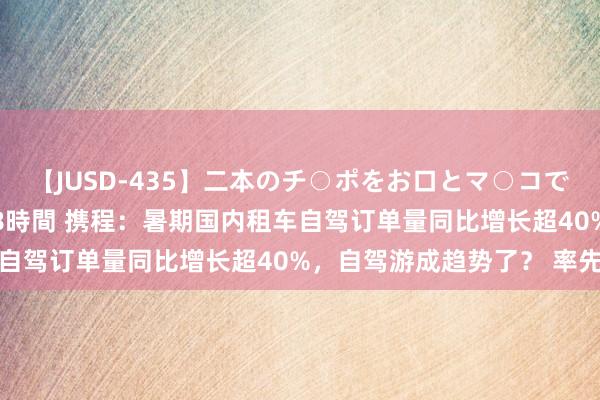 【JUSD-435】二本のチ○ポをお口とマ○コで味わう！！3Pファック8時間 携程：暑期国内租车自驾订单量同比增长超40%，自驾游成趋势了？ 率先