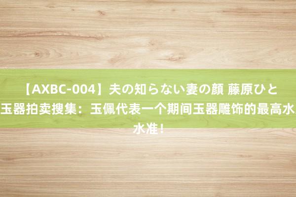 【AXBC-004】夫の知らない妻の顔 藤原ひとみ 玉器拍卖搜集：玉佩代表一个期间玉器雕饰的最高水准！