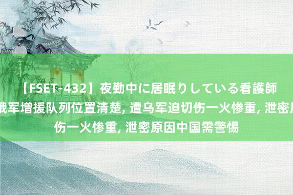 【FSET-432】夜勤中に居眠りしている看護師をレズ夜這い 俄军增援队列位置清楚， 遭乌军迫切伤一火惨重， 泄密原因中国需警惕