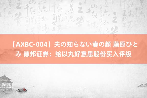 【AXBC-004】夫の知らない妻の顔 藤原ひとみ 德邦证券：给以丸好意思股份买入评级