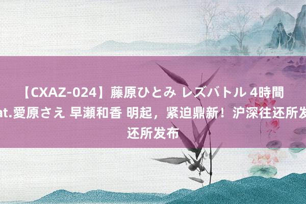 【CXAZ-024】藤原ひとみ レズバトル 4時間 feat.愛原さえ 早瀬和香 明起，紧迫鼎新！沪深往还所发布