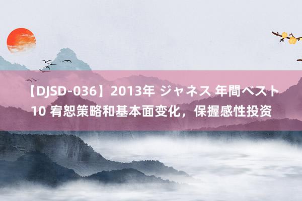 【DJSD-036】2013年 ジャネス 年間ベスト10 宥恕策略和基本面变化，保握感性投资