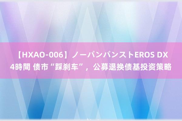 【HXAO-006】ノーパンパンストEROS DX4時間 债市“踩刹车”，公募退换债基投资策略