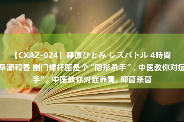 【CXAZ-024】藤原ひとみ レズバトル 4時間 feat.愛原さえ 早瀬和香 幽门螺杆菌是个“隐形杀手”， 中医教你对症养胃， 抑菌杀菌