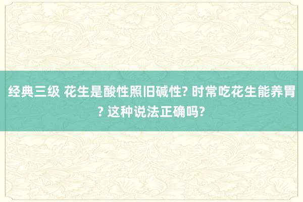 经典三级 花生是酸性照旧碱性? 时常吃花生能养胃? 这种说法正确吗?