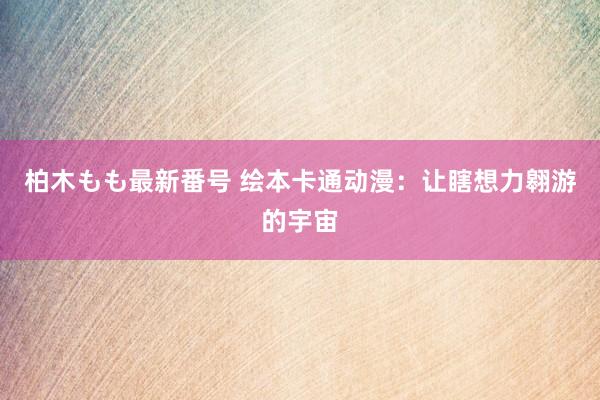 柏木もも最新番号 绘本卡通动漫：让瞎想力翱游的宇宙