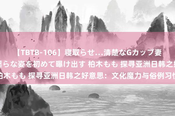 【TBTB-106】寝取らせ…清楚なGカップ妻が背徳感の快楽を知り淫らな姿を初めて曝け出す 柏木もも 探寻亚洲日韩之好意思：文化魔力与俗例习惯