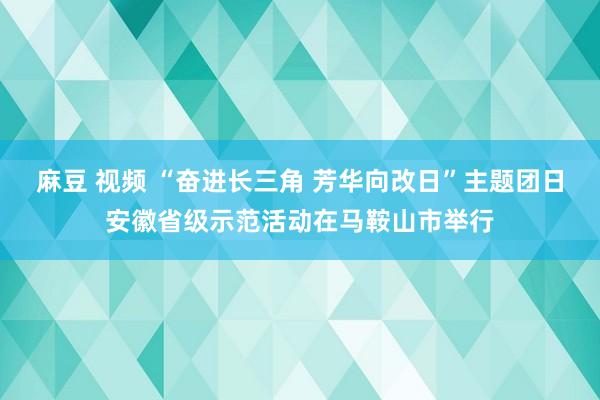 麻豆 视频 “奋进长三角 芳华向改日”主题团日安徽省级示范活动在马鞍山市举行