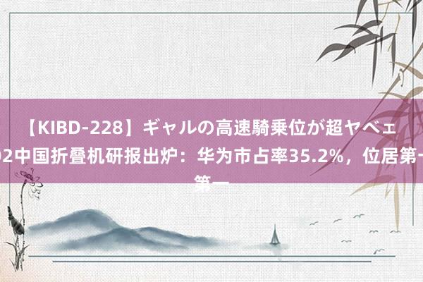 【KIBD-228】ギャルの高速騎乗位が超ヤベェ Q2中国折叠机研报出炉：华为市占率35.2%，位居第一