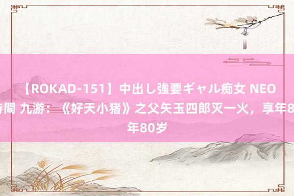 【ROKAD-151】中出し強要ギャル痴女 NEO 4時間 九游：《好天小猪》之父矢玉四郎灭一火，享年80岁