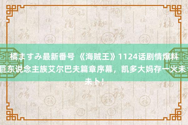 橘ますみ最新番号 《海贼王》1124话剧情爆料：巨东说念主族艾尔巴夫篇章序幕，凯多大妈存一火未卜！