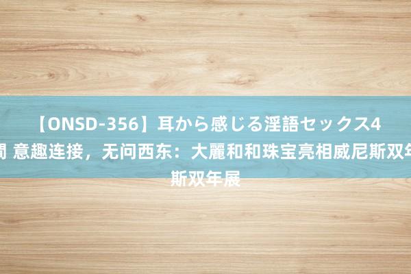 【ONSD-356】耳から感じる淫語セックス4時間 意趣连接，无问西东：大麗和和珠宝亮相威尼斯双年展