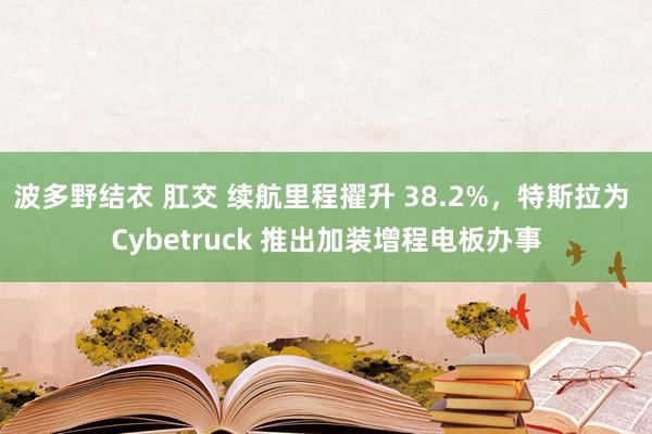 波多野结衣 肛交 续航里程擢升 38.2%，特斯拉为 Cybetruck 推出加装增程电板办事