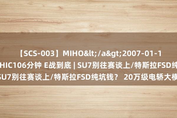 【SCS-003】MIHO</a>2007-01-10h.m.p&$SWEET CHIC106分钟 E战到底 | SU7别往赛谈上/特斯拉FSD纯坑钱？ 20万级电轿大横评