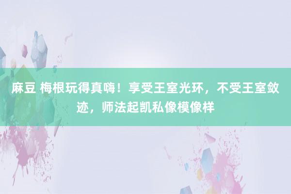 麻豆 梅根玩得真嗨！享受王室光环，不受王室敛迹，师法起凯私像模像样