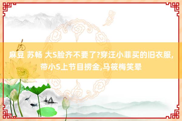 麻豆 苏畅 大S脸齐不要了?穿汪小菲买的旧衣服，带小S上节目捞金，马筱梅笑晕