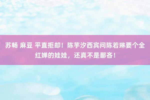 苏畅 麻豆 平直拒却！陈芋汐西宾问陈若琳要个全红婵的娃娃，还真不是鄙吝！