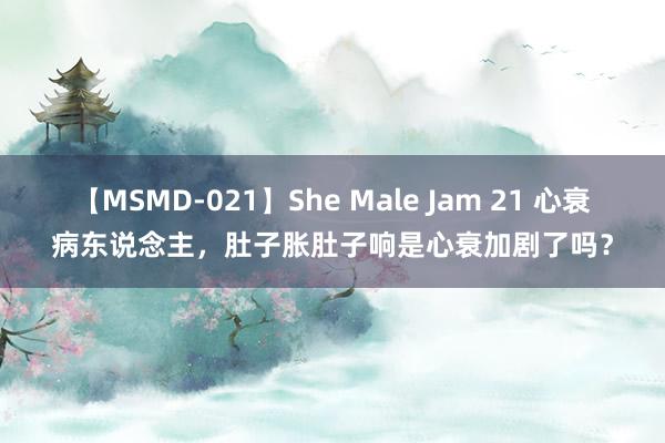 【MSMD-021】She Male Jam 21 心衰病东说念主，肚子胀肚子响是心衰加剧了吗？