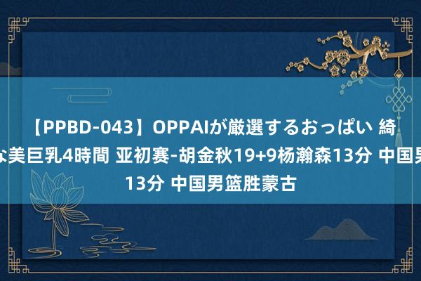 【PPBD-043】OPPAIが厳選するおっぱい 綺麗で敏感な美巨乳4時間 亚初赛-胡金秋19+9杨瀚森13分 中国男篮胜蒙古