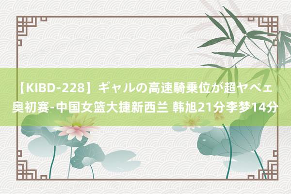 【KIBD-228】ギャルの高速騎乗位が超ヤベェ 奥初赛-中国女篮大捷新西兰 韩旭21分李梦14分