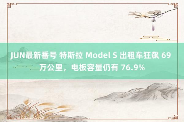 JUN最新番号 特斯拉 Model S 出租车狂飙 69 万公里，电板容量仍有 76.9%