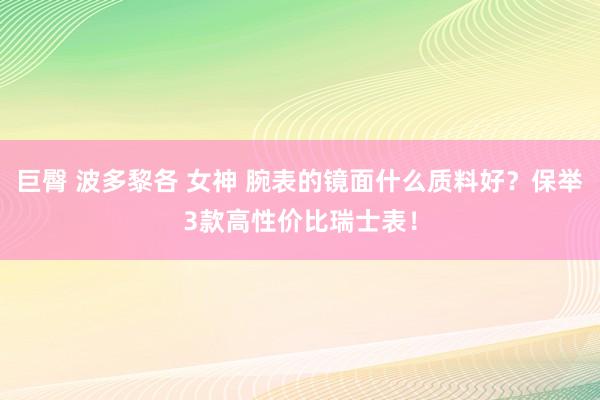 巨臀 波多黎各 女神 腕表的镜面什么质料好？保举3款高性价比瑞士表！