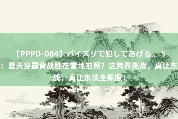 【PPPD-084】パイズリで犯してあげる。 SARA 王鸥：夏天穿露背战胜在雪地拍照？这跨界挑战，真让东谈主佩服！