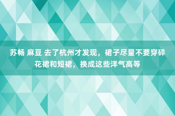 苏畅 麻豆 去了杭州才发现，裙子尽量不要穿碎花裙和短裙，换成这些洋气高等