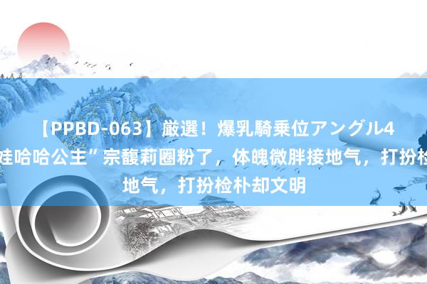 【PPBD-063】厳選！爆乳騎乗位アングル4時間 被“娃哈哈公主”宗馥莉圈粉了，体魄微胖接地气，打扮检朴却文明