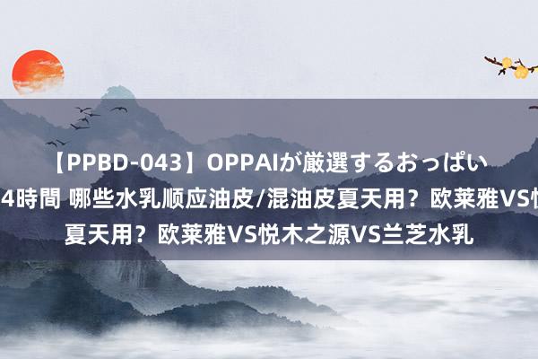 【PPBD-043】OPPAIが厳選するおっぱい 綺麗で敏感な美巨乳4時間 哪些水乳顺应油皮/混油皮夏天用？欧莱雅VS悦木之源VS兰芝水乳