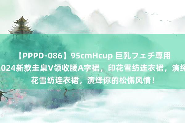 【PPPD-086】95cmHcup 巨乳フェチ専用ソープ SARA 2024新款圭臬V领收腰A字裙，印花雪纺连衣裙，演绎你的松懈风情！