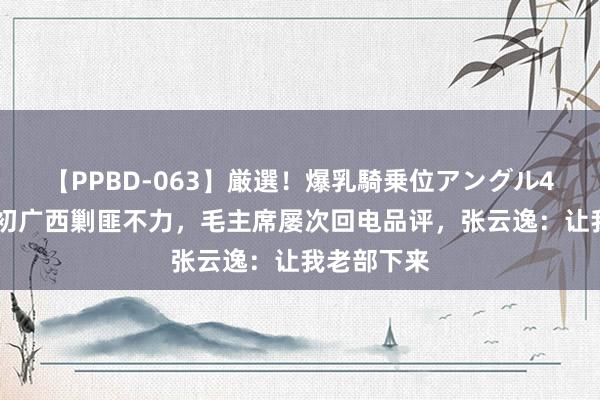 【PPBD-063】厳選！爆乳騎乗位アングル4時間 开国初广西剿匪不力，毛主席屡次回电品评，张云逸：让我老部下来