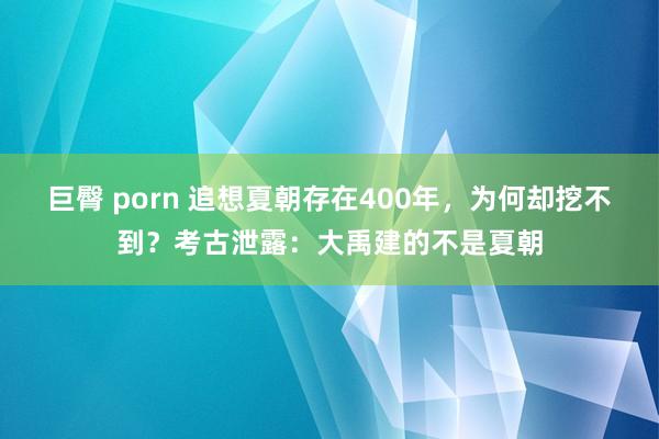 巨臀 porn 追想夏朝存在400年，为何却挖不到？考古泄露：大禹建的不是夏朝