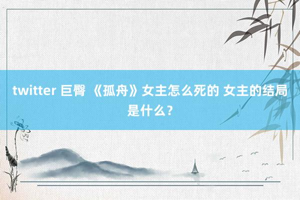 twitter 巨臀 《孤舟》女主怎么死的 女主的结局是什么？